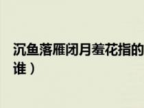 沉鱼落雁闭月羞花指的是谁沉鱼（沉鱼落雁闭月羞花指的是谁）