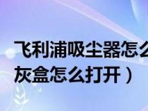 飞利浦吸尘器怎么拆卸吸尘盒（飞利浦吸尘器灰盒怎么打开）