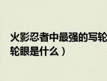 火影忍者中最强的写轮眼是什么形态（火影忍者中最强的写轮眼是什么）