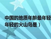 中国的地质年龄最年轻的火山岛是什么岛（中国地质年龄最年轻的火山岛是）