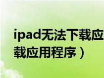 ipad无法下载应用软件（iPad为什么无法下载应用程序）