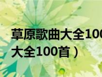 草原歌曲大全100首草原老歌连播（草原歌曲大全100首）