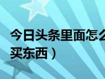 今日头条里面怎么买东西（怎么在今日头条上买东西）