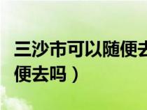 三沙市可以随便去吗最新消息（三沙市可以随便去吗）