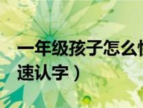 一年级孩子怎么快速认字（1年级孩子怎样快速认字）