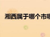 湘西属于哪个市哪个县（湘西属于哪个省）