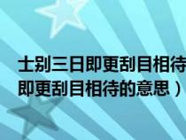 士别三日即更刮目相待的意思大兄何见事之晚乎（士别三日即更刮目相待的意思）