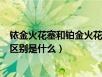 铱金火花塞和铂金火花塞哪个寿命长（铱金与铂金火花塞的区别是什么）