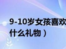 9-10岁女孩喜欢什么生日礼物（女孩子喜欢什么礼物）