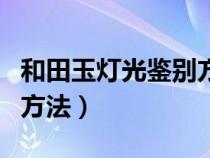 和田玉灯光鉴别方法有哪些（和田玉灯光鉴别方法）