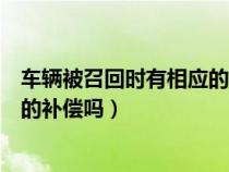 车辆被召回时有相应的补偿吗为什么（车辆被召回时有相应的补偿吗）