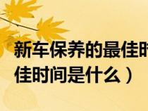 新车保养的最佳时间是什么呢（新车保养的最佳时间是什么）