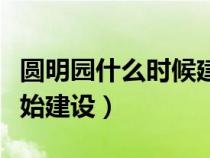 圆明园什么时候建起的（圆明园是什么时候开始建设）