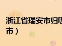 浙江省瑞安市归哪个市（浙江瑞安市属于哪个市）