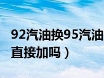 92汽油换95汽油要注意什么（92换95汽油能直接加吗）