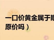 一口价黄金属于欺骗吗（黄金一口价卖掉能卖原价吗）