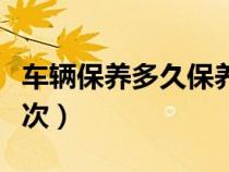 车辆保养多久保养一次（车辆保养时间多久一次）