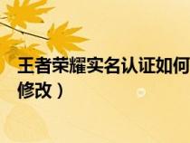 王者荣耀实名认证如何修改认证（王者荣耀实名制认证怎么修改）