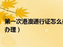 第一次港澳通行证怎么办理2023年（第一次港澳通行证怎么办理）