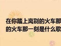 在你踏上离别的火车那一刻请问歌名叫什么（在你踏上离别的火车那一刻是什么歌）