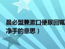 晨必盥兼漱口便尿回辄净手的意思（晨必盥兼漱口便溺回辄净手的意思）