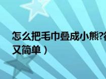 怎么把毛巾叠成小熊?很多人看过但不会（毛巾怎么叠小熊又简单）