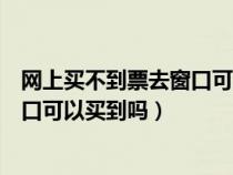 网上买不到票去窗口可以买到吗安全吗（网上买不到票去窗口可以买到吗）