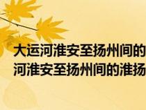 大运河淮安至扬州间的淮扬运河又称什么运河什么河（大运河淮安至扬州间的淮扬运河又称什么）