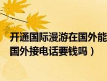 开通国际漫游在国外能收到短信吗（开通国际漫游业务后在国外接电话要钱吗）