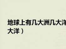 地球上有几大洲几大洋名称各是什么?（地球上有几大洲几大洋）