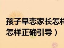 孩子早恋家长怎样正确引导他（孩子早恋家长怎样正确引导）