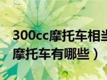 300cc摩托车相当于汽车多少排量（300cc的摩托车有哪些）