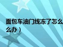 面包车油门线冻了怎么办解冻（面包车油门拉线经常冻住怎么办）