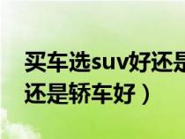 买车选suv好还是轿车好一点（买车选suv好还是轿车好）