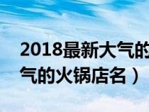 2018最新大气的火锅店名字大全（好记又大气的火锅店名）