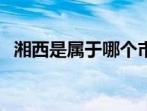 湘西是属于哪个市的（湘西属于哪个省份）