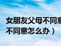 女朋友父母不同意怎么说通他们（女朋友父母不同意怎么办）