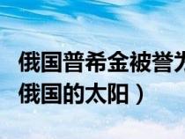 俄国普希金被誉为什么（普希金为什么被称为俄国的太阳）