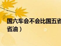 国六车会不会比国五省油?（国六的车是不是要比国五的车省油）