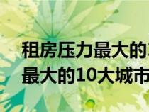 租房压力最大的10大城市有哪些（租房压力最大的10大城市）