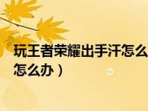 玩王者荣耀出手汗怎么解决（玩王者荣耀手出汗让屏幕不灵怎么办）