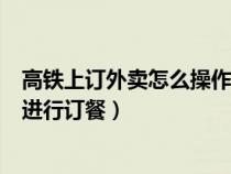 高铁上订外卖怎么操作?如何在高铁叫外卖?（高铁外卖如何进行订餐）