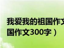 我爱我的祖国作文300字六年级（我爱我的祖国作文300字）