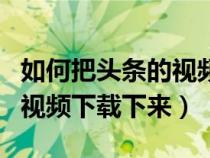 如何把头条的视频下载下来看（如何把头条的视频下载下来）