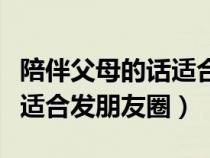 陪伴父母的话适合发朋友圈吗（陪伴父母的话适合发朋友圈）