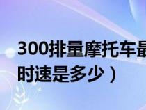 300排量摩托车最高时速（300cc摩托车最高时速是多少）