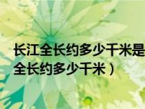 长江全长约多少千米是世界上第几长河亚洲第几长河（长江全长约多少千米）