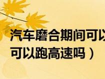 汽车磨合期间可以上高速吗（汽车在磨合期里可以跑高速吗）