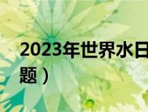 2023年世界水日宣传主题（世界水日宣传主题）