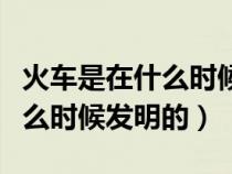 火车是在什么时候发明的谁发明的（火车是什么时候发明的）